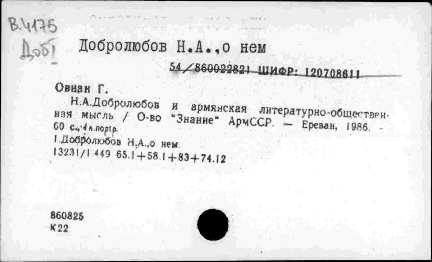 ﻿В.Ц4Д6
Добролюбов Н.А.,о нем
шифр- 19П70Я011
Овнзк Г.
нзяНмыДЛьР/ЛОбво ^НаХЯ"ТомСС?те₽аТУРН°‘0бШе''ТВРН-
СОсц^портр.	НИе АрчССР ~ Ереван, 1986
1 ■ДоЛрОдюОоэ Н.А.,о нем
13231/1 449 65,1 4-58 | +83+74.12
860825 К22